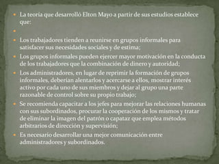 La teoría que desarrolló Elton Mayo a partir de sus estudios establece que: Los trabajadores tienden a reunirse en grupos informales para satisfacer sus necesidades sociales y de estima;Los grupos informales pueden ejercer mayor motivación en la conducta de los trabajadores que la combinación de dinero y autoridad;Los administradores, en lugar de reprimir la formación de grupos informales, deberían alentarlos y acercarse a ellos, mostrar interés activo por cada uno de sus miembros y dejar al grupo una parte razonable de control sobre su propio trabajo;Se recomienda capacitar a los jefes para mejorar las relaciones humanas con sus subordinados, procurar la cooperación de los mismos y tratar de eliminar la imagen del patrón o capataz que emplea métodos arbitrarios de dirección y supervisión;Es necesario desarrollar una mejor comunicación entre administradores y subordinados.