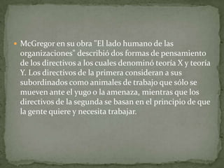 McGregor en su obra "El lado humano de las organizaciones" describió dos formas de pensamiento de los directivos a los cuales denominó teoría X y teoría Y. Los directivos de la primera consideran a sus subordinados como animales de trabajo que sólo se mueven ante el yugo o la amenaza, mientras que los directivos de la segunda se basan en el principio de que la gente quiere y necesita trabajar.  
