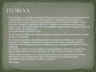 Está basada en el antiguo precepto del garrote y la zanahoria y la presunción de mediocridad de las masas, se asume que los individuos tienen tendencia natural al ocio y que como el negrito del batey (la canción) el trabajo es una forma de castigo o como dicen por ahí "trabajar es tan maluco que hasta le pagan a uno", lo cual presenta dos necesidades urgentes para la organización: la supervisión y la motivación.Las premisas de la teoría X son:Al ser humano medio no le gusta trabajar y evitará a toda costa hacerlo, lo cual da pie a la segunda;En términos sencillos, los trabajadores son como los caballos: si no se les espuelea no trabajan. La gente necesita que la fuercen, controlen, dirijan y amenacen con castigos para que se esfuercen por conseguir los objetivos de la empresa; El individuo típico evitará cualquier responsabilidad, tiene poca ambición y quiere seguridad por encima de todo, por ello es necesario que lo dirijan. "Este comportamiento no es una consecuencia de la naturaleza del hombre. Más bien es una consecuencia de la naturaleza de las organizaciones industriales, de su filosofía, política y gestión" McGregorTEORIA X