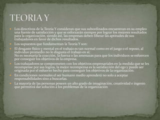 Los directivos de la Teoría Y consideran que sus subordinados encuentran en su empleo una fuente de satisfacción y que se esforzarán siempre por lograr los mejores resultados para la organización, siendo así, las empresas deben liberar las aptitudes de sus trabajadores en favor de dichos resultados.Los supuestos que fundamentan la Teoría Y son:El desgaste físico y mental en el trabajo es tan normal como en el juego o el reposo, al individuo promedio no le disgusta el trabajo en sí;No es necesaria la coacción, la fuerza o las amenazas para que los individuos se esfuercen por conseguir los objetivos de la empresa.Los trabajadores se comprometen con los objetivos empresariales en la medida que se les recompense por sus logros, la mejor recompensa es la satisfacción del ego y puede ser originada por el esfuerzo hecho para conseguir los objetivos de la organización. En condiciones normales el ser humano medio aprenderá no solo a aceptar responsabilidades sino a buscarlas.La mayoría de las personas poseen un alto grado de imaginación, creatividad e ingenio que permitirá dar solución a los problemas de la organizaciónTEORIA Y