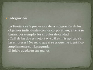 IntegraciónLa Teoría Y es la precursora de la integración de los objetivos individuales con los corporativos, en ella se basan, por ejemplo, los círculos de calidad¿Cuál de las dos es mejor? o ¿cuál es más aplicada en las empresas? No se, lo que sí se es que me identifico ampliamente con la segunda.  El juicio queda en tus manos.  