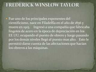 Fue uno de los principales exponentes del cientificismo, nace en Filadelfia en el año de 1856 y muere en 1915.    Ingresó a una compañía que fabricaba lingotes de acero en la época de depreciación en los EE.UU. ocupando el puesto de obrero y luego pasando por los demás niveles llegó al puesto mas alto.   Esto le permitió darse cuenta de las afectaciones que hacían los obreros a las máquinas. FREDERICK WINSLOW TAYLOR