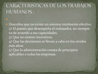  Descubre que no existe un sistema totalmente efectivo. 2) El puesto que desempeña el trabajador, no siempre va de acuerdo a sus capacidades. 3) Que no existen incentivos. 4) Que las decisiones se llevan a cabo en los niveles más altos. 5) Que la administración consta de principios aplicables a todas las empresas. CARaCTERISTICAS DE LOS TRABAJOS HUMANOS : 