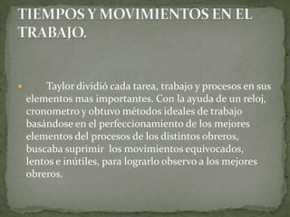 	Taylor dividió cada tarea, trabajo y procesos en sus elementos mas importantes. Con la ayuda de un reloj, cronometro y obtuvo métodos ideales de trabajo basándose en el perfeccionamiento de los mejores elementos del procesos de los distintos obreros, buscaba suprimir  los movimientos equivocados, lentos e inútiles, para lograrlo observo a los mejores obreros.TIEMPOS Y MOVIMIENTOS EN EL TRABAJO.