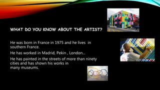 WHAT DO YOU KNOW ABOUT THE ARTIST?
He was born in France in 1975 and he lives in
southern France.
He has worked in Madrid, Pekin , London...
He has painted in the streets of more than ninety
cities and has shown his works in
many museums.
 