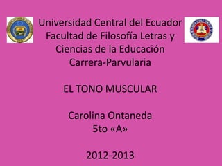 Universidad Central del Ecuador
 Facultad de Filosofía Letras y
   Ciencias de la Educación
      Carrera-Parvularia

     EL TONO MUSCULAR

      Carolina Ontaneda
           5to «A»

          2012-2013
 