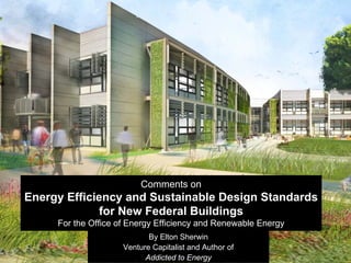 Comments on
Energy Efficiency and Sustainable Design Standards
              for New Federal Buildings
     For the Office of Energy Efficiency and Renewable Energy
                            By Elton Sherwin
                     Venture Capitalist and Author of
                           Addicted to Energy
 