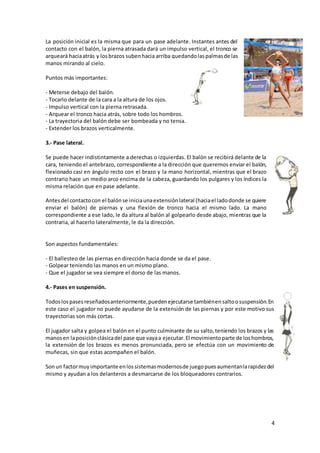 4
La posición inicial es la misma que para un pase adelante. Instantes antes del
contacto con el balón, la pierna atrasada dará un impulso vertical, el tronco se
arqueará haciaatrás y losbrazos subenhacia arriba quedandolaspalmasde las
manos mirando al cielo.
Puntos más importantes:
- Meterse debajo del balón.
- Tocarlo delante de la cara a la altura de los ojos.
- Impulso vertical con la pierna retrasada.
- Arquear el tronco hacia atrás, sobre todo los hombros.
- La trayectoria del balón debe ser bombeada y no tensa.
- Extender los brazos verticalmente.
3.- Pase lateral.
Se puede hacer indistintamente a derechas o izquierdas. El balón se recibirá delante de la
cara, teniendo el antebrazo, correspondiente a la dirección que queremos enviar el balón,
flexionado casi en ángulo recto con el brazo y la mano horizontal, mientras que el brazo
contrario hace un medio arco encima de la cabeza, guardando los pulgares y los índices la
misma relación que en pase adelante.
Antesdel contactocon el balónse iniciaunaextensiónlateral (haciael ladodonde se quiere
enviar el balón) de piernas y una flexión de tronco hacia el mismo lado. La mano
correspondiente a ese lado, le da altura al balón al golpearlo desde abajo, mientras que la
contraria, al hacerlo lateralmente, le da la dirección.
Son aspectos fundamentales:
- El ballesteo de las piernas en dirección hacia donde se da el pase.
- Golpear teniendo las manos en un mismo plano.
- Que el jugador se vea siempre el dorso de las manos.
4.- Pases en suspensión.
Todoslospasesreseñadosanteriormente,puedenejecutarse tambiénensaltoosuspensión.En
este caso el jugador no puede ayudarse de la extensión de las piernas y por este motivo sus
trayectorias son más cortas.
El jugador salta y golpea el balón en el punto culminante de su salto,teniendo los brazos y las
manosen laposiciónclásicadel pase que vayaa ejecutar.El movimientoparte de loshombros,
la extensión de los brazos es menos pronunciada, pero se efectúa con un movimiento de
muñecas, sin que estas acompañen el balón.
Sonun factormuyimportante enlossistemasmodernosde juegopuesaumentanlarapidezdel
mismo y ayudan a los delanteros a desmarcarse de los bloqueadores contrarios.
 
