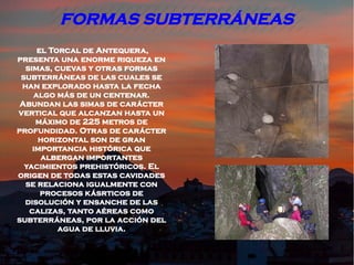 FORMAS SUBTERRÁNEAS
     el Torcal de Antequera,
presenta una enorme riqueza en
  simas, cuevas y otras formas
 subterráneas de las cuales se
 han explorado hasta la fecha
    algo más de un centenar.
 Abundan las simas de carácter
vertical que alcanzan hasta un
     máximo de 225 metros de
profundidad. Otras de carácter
     horizontal son de gran
    importancia histórica que
      albergan importantes
  yacimientos prehistóricos. El
origen de todas estas cavidades
  se relaciona igualmente con
      procesos kásrticos de
  disolución y ensanche de las
   calizas, tanto aéreas como
subterráneas, por la acción del
          agua de lluvia.
 