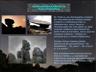 FORMACIONES KARSTICAS
    MAS CONOCIDAS


             El Torcal de Antequera consta
             de innumerables formaciones
             karstica formadas por la
             erosión del agua tras el
             transcurso de los años, el más
             famoso símbolo que existe en
             este paraje natural, es el que se
             conoce como el “tornillo”,
             situado en la parte principal.

             Entre otras formaciones
             destacas se encuentran: “El
             Sombrero”, “El dino”, “El Cáliz”
             ó “La mano”.

             Sus nombres son significantes
             por su forma, la mayoría de
             visitantes suelen recorren sus 2
             amplias rutas: Ruta Verde y La
             Ruta Amarilla.
 