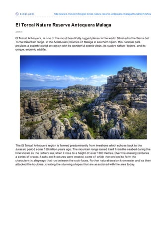 b-m e t .co m               http://www.b-met.co m/blo g/el-to rcal-nature-reserve-antequera-malaga/#.USZNsR3vhcw



El Torcal Nature Reserve Antequera Malaga
admin

El Torcal, Antequera, is one of the most beautif ully rugged places in the world. Situated in the Sierra del
Torcal mountain range, in the Andalusian province of Malaga in southern Spain, this national park
provides a superb tourist attraction with its wonderf ul scenic views, its superb native f lowers, and its
unique, endemic wildlif e.




T he El Torcal, Antequera region is f ormed predominantly f rom limestone which echoes back to the
Jurassic period some 150 million years ago. T he mountain range raised itself f rom the seabed during the
time known as the tertiary era, when it rose to a height of over 1300 metres. Over the ensuing centuries
a series of cracks, f aults and f ractures were created, some of which then eroded to f orm the
characteristic alleyways that run between the rock-f aces. Further natural erosion f rom water and ice then
attacked the boulders, creating the stunning shapes that are associated with the area today.
 