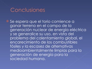 Se espera que el torio comience a ganar terreno en el campo de la generación nuclear de energía eléctrica y se generalice su uso, en vista del problema del calentamiento global, el encarecimiento de los combustibles fósiles y la escasez de alternativas medioambientalmente limpias para la generación de energía para la sociedad humana. 