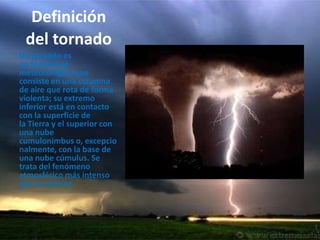 Definicióndel tornadoUn tornado es un fenómeno meteorológico que consiste en una columna de aire que rota de forma violenta; su extremo inferior está en contacto con la superficie de la Tierra y el superior con una nube cumulonimbus o, excepcionalmente, con la base de una nube cúmulus. Se trata del fenómeno atmosférico más intenso que se conoce.