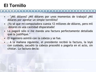 El Tornillo - "¿Mil dólares? ¿Mil dólares por unos momentos de trabajo? ¿Mil dólares por apretar un simple tornillito? ¡Ya sé que mi computadora cuesta 12 millones de dólares, pero mil  dólares es una cantidad disparatada! La pagaré sólo si me manda una factura perfectamente detallada que la justifique." El ingeniero asintió con la cabeza y se fue. - A la mañana siguiente, el presidente recibió la factura, la leyó con cuidado, sacudió la cabeza procedió a pagarla en el acto, sin chistar. La factura decía: 