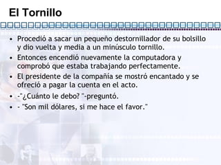 El Tornillo Procedió a sacar un pequeño destornillador de su bolsillo y dio vuelta y media a un minúsculo tornillo. Entonces encendió nuevamente la computadora y comprobó que estaba trabajando perfectamente. El presidente de la compañía se mostró encantado y se ofreció a pagar la cuenta en el acto. -" ¿ Cuánto le debo? "-preguntó. - "Son mil dólares, si me hace el favor."  