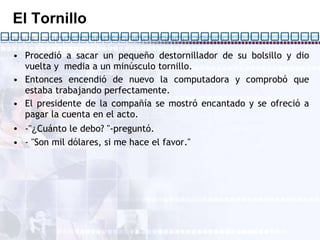 El Tornillo Procedió a sacar un pequeño destornillador de su bolsillo y dio vuelta y  media a un minúsculo tornillo. Entonces encendió de nuevo la computadora y comprobó que estaba trabajando perfectamente. El presidente de la compañía se mostró encantado y se ofreció a pagar la cuenta en el acto. -" ¿ Cuánto le debo? "-preguntó. - "Son mil dólares, si me hace el favor."  