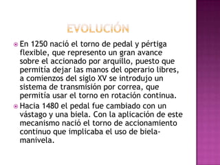  En  1250 nació el torno de pedal y pértiga
  flexible, que represento un gran avance
  sobre el accionado por arquillo, puesto que
  permitía dejar las manos del operario libres,
  a comienzos del siglo XV se introdujo un
  sistema de transmisión por correa, que
  permitía usar el torno en rotación continua.
 Hacia 1480 el pedal fue cambiado con un
  vástago y una biela. Con la aplicación de este
  mecanismo nació el torno de accionamiento
  continuo que implicaba el uso de biela-
  manivela.
 