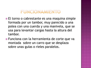  El torno o cabrestante es una maquina simple
  formada por un tambor, muy parecido a una
  polea con una cuerda y una manivela, que se
  usa para levantar cargas hasta la altura del
  tambor.
 Funciona con la herramienta de corte que va
  montada sobre un carro que se desplaza
  sobre unas guías o rieles paralelos.
 