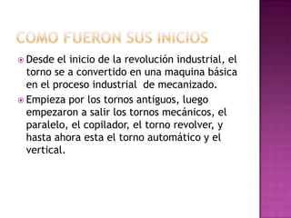  Desde  el inicio de la revolución industrial, el
  torno se a convertido en una maquina básica
  en el proceso industrial de mecanizado.
 Empieza por los tornos antiguos, luego
  empezaron a salir los tornos mecánicos, el
  paralelo, el copilador, el torno revolver, y
  hasta ahora esta el torno automático y el
  vertical.
 
