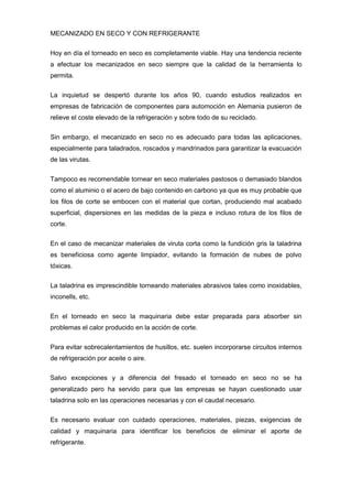MECANIZADO EN SECO Y CON REFRIGERANTE


Hoy en día el torneado en seco es completamente viable. Hay una tendencia reciente
a efectuar los mecanizados en seco siempre que la calidad de la herramienta lo
permita.


La inquietud se despertó durante los años 90, cuando estudios realizados en
empresas de fabricación de componentes para automoción en Alemania pusieron de
relieve el coste elevado de la refrigeración y sobre todo de su reciclado.

Sin embargo, el mecanizado en seco no es adecuado para todas las aplicaciones,
especialmente para taladrados, roscados y mandrinados para garantizar la evacuación
de las virutas.

Tampoco es recomendable tornear en seco materiales pastosos o demasiado blandos
como el aluminio o el acero de bajo contenido en carbono ya que es muy probable que
los filos de corte se embocen con el material que cortan, produciendo mal acabado
superficial, dispersiones en las medidas de la pieza e incluso rotura de los filos de
corte.


En el caso de mecanizar materiales de viruta corta como la fundición gris la taladrina
es beneficiosa como agente limpiador, evitando la formación de nubes de polvo
tóxicas.


La taladrina es imprescindible torneando materiales abrasivos tales como inoxidables,
inconells, etc.


En el torneado en seco la maquinaria debe estar preparada para absorber sin
problemas el calor producido en la acción de corte.


Para evitar sobrecalentamientos de husillos, etc. suelen incorporarse circuitos internos
de refrigeración por aceite o aire.

Salvo excepciones y a diferencia del fresado el torneado en seco no se ha
generalizado pero ha servido para que las empresas se hayan cuestionado usar
taladrina solo en las operaciones necesarias y con el caudal necesario.

Es necesario evaluar con cuidado operaciones, materiales, piezas, exigencias de
calidad y maquinaria para identificar los beneficios de eliminar el aporte de
refrigerante.
 