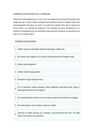 NORMAS DE SEGURIDAD EN EL TORNEADO

Cuando se está trabajando en un torno, hay que observar una serie de requisitos para
asegurarse de no tener ningún accidente que pudiese ocasionar cualquier pieza que
fuese despedida del plato o la viruta si no sale bien cortada. Para ello la mayoría de
tornos tienen una pantalla de protección. Pero también de suma importancia es el
prevenir ser atrapado(a) por el movimiento rotacional de la máquina, por ejemplo por la
ropa o por el cabello largo.10



  NORMAS DE SEGURIDAD



  1 Utilizar equipo de seguridad: gafas de seguridad, caretas, etc..



  2 No utilizar ropa holgada o muy suelta. Se recomiendan las mangas cortas.



  3 Utilizar ropa de algodón.



  4 Utilizar calzado de seguridad.



  5 Mantener el lugar siempre limpio.



      Si se mecanizan piezas pesadas utilizar polipastos adecuados para cargar y
  6
      descargar las piezas de la máquina.



  7 Es preferible llevar el pelo corto. Si es largo no debe estar suelto sino recogido.



  8 No vestir joyería, como collares, pulseras o anillos.



      Siempre se deben conocer los controles y funcionamiento del torno. Se debe
  9
      saber cómo detener su operación.
 