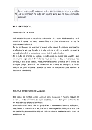 Es muy recomendable trabajar en un área bien iluminada que ayude al operador,
  10 pero la iluminación no debe ser excesiva para que no cause demasiado
      resplandor.




FALLAS EN TORNOS:


SOBRECARGA EXCESIVA


Si la sobrecarga de un motor asíncrono sobrepasa cierto límite no logra arrancar. Si al
disminuir la carga    bel motor arranca bien y funciona normalmente, es que la
sobrecarga era excesiva.
En las condiciones de arranque, o sea el motor parado la corriente atraviesa los
arrollamientos es muy elevada, si el rotor no inicia el giro, no se debe mantener la
conexión ala red, de lo contrario, se pueden destruir los bobinados.
Si el motor no arranca por exceso de sobrecarga, no queda otra solución            que
disminuir la carga, utilizar otro motor de mayor potencia   o de par de arranque mas
elevado, o bien si es factible, introducir modificaciones oportunas en el circuito de
rotor(por ejemplo, disminuir   las resistencias del reóstato de arranque ; o en los
motores de jaula de ardilla , tornear los anillos de cortocircuito para disminuir la
sección de los mismos).




MONTAJE DEFECTUOSO DE MAQUINA


Los efectos de montaje suelen ocasionar ruidos mecánicos y marcha irregular del
motor. Los ruidos anormales de origen mecánico pueden distinguirse fácilmente de
los motivados por anomalías eléctricas.
Para diferenciarlos hasta, una vez que el motor a alcanzado la velocidad de régimen,
desconectar la máquina de la red; si el ruido anormal persiste, solo puede tener una
causa mecánica (entre hierro irregular, cuerpos extraños en el entre-hierro, polea de
transmisión, etc.
 