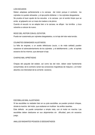 LOS ESCUDOS
Deben adaptase perfectamente a la carcasa          del motor porque d contrario       los
cojinetes no quedan alineados y el eje podría doblarse o los cojinetes desgastarse.
Se prueba el buen ajuste de los escudos a la carcasa por el sonido limpio que se
emite al golpearlo con un mazo de madera o de plomo.
Cuando el escudo no se adapta bien a la carcasa, se aflojan los tornillos y toca
volverlos a colocar de nuevo.


ROCE DEL ROTOR CON EL ESTATOR.
Puede ser ocasionado por cojinetes desgastados, o si el eje del rotor esta torcido.


COJINETES DEMASIADO AJUSTADOS.
La falta de engrase, o un aceite defectuoso (sucio, o de mala calidad) pueden
ocasionar el sobrecalentamiento de los cojinetes y el debilitamiento y ello el apriete
excesivo de los mismos, que atenazan el eje.


CHAPAS MAL APRETADAS


Chapas del paquete del estator, así como las del rotor, deben estar fuertemente
comprimidas; de lo contrario varían las conexiones magnéticas de máquina y el motor
absorbe una intensidad de la corriente excesiva.




ESCOBILLAS MAL AJUSTADAS
Si las escobillas no resbalan bien en su pota escobillas, se pueden producir chispas,
dúrate la marcha del motor, que acabaran en inutilizar los anillos rasantes.
Este defecto   se puede comprobar a simple vista, con el motor en marcha. Las
escobillas deben deslizarse en sus alojamientos sin       dificultad, pero sin excesivo
juego.


ANILLOS RASANTES PICADOS O DESGASTADOS
 