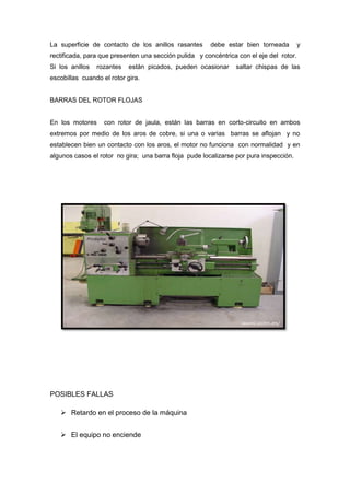 La superficie de contacto de los anillos rasantes      debe estar bien torneada          y
rectificada, para que presenten una sección pulida y concéntrica con el eje del rotor.
Si los anillos   rozantes   están picados, pueden ocasionar     saltar chispas de las
escobillas cuando el rotor gira.


BARRAS DEL ROTOR FLOJAS


En los motores     con rotor de jaula, están las barras en corto-circuito en ambos
extremos por medio de los aros de cobre, si una o varias barras se aflojan y no
establecen bien un contacto con los aros, el motor no funciona con normalidad y en
algunos casos el rotor no gira; una barra floja pude localizarse por pura inspección.




POSIBLES FALLAS

    Retardo en el proceso de la máquina


    El equipo no enciende
 