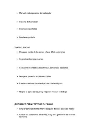  Manual, mala operación del trabajador



   Sistema de lubricación


   Baleros desgastados



   Banda desgastada




CONSECUENCIAS

   Desgaste rápido de las partes y hace difícil accionarlas


   Se originan tiempos muertos



   Se quema el embobinado del motor, carbones o escobillas



   Desgaste y averías en piezas móviles


   Pueden averiarse durante el proceso de la máquina



   No gira la polea del equipo y no puede realizar su trabajo




¿QUÉ HACER PARA PREVENIR EL FALLO?

   Limpiar completamente el torno después de cada etapa de trabajo


   Checar las conexiones de la máquina y del lugar donde se conecta
    la misma
 