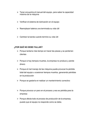  Tener encuentra el manual del equipo, para saber la capacidad
    máxima de la máquina


   Verificar el sistema de lubricación en el equipo


   Reemplazar baleros una terminada su vida útil



   Cambiar la banda cuando termine su vida útil




¿POR QUÉ NO DEBE FALLAR?

   Porque tardaría más tiempo en hacer las piezas y se perderían
     clientes


   Porque si hay tiempos muertos, la empresa no produce y pierde
     dinero

   Porque el mal manejo de las máquina puede provocar la pérdida
     total del equipo u ocasionar tiempos muertos, generando pérdidas
     en la producción

   Porque se gastaría en realizar un mantenimiento correctivo




   Porque provoca un paro en el proceso y eso es pérdida para la
     empresa

   Porque afecta todo el proceso de producción de la empresa,
     puesto que el equipo no responde como se debe.
 
