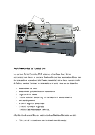 PROGRAMADORES DE TORNOS CNC


Los torno de Control Numérico CNC, exigen en primer lugar de un técnico
programador que elabore el programa de ejecución que tiene que realizar el torno para
el mecanizado de una determinada En este caso debe tratarse de un buen conocedor
de factores que intervienen en el mecanizado en el torno, y que son los siguientes:


       Prestaciones del torno
       Prestaciones y disponibilidad de herramientas
       Sujeción de las piezas
       Tipo de material a mecanizar y sus características de mecanización
       Uso de refrigerantes
       Cantidad de piezas a mecanizar
       Acabado superficial. Rugosidad
       Tolerancia de mecanización admisible.

Además deberá conocer bien los parámetros tecnológicos del torneado que son:


       Velocidad de corte óptima a que debe realizarse el torneado
 