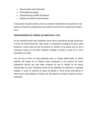 Avance óptimo del mecanizado
         Profundidad de pasada
         Velocidad de giro (RPM) del cabezal
         Sistema de cambio de herramientas.


A todos estos requisitos deben unirse una correcta interpretación de los planos de las
piezas y la técnica de programación que utilice de acuerdo con el equipo que tenga el
torno.

PREPARADORES DE TORNOS AUTOMÁTICOS Y CNC


En las industrias donde haya instalados varios tornos automáticos de gran producción
o tornos de Control Numérico, debe existir un profesional encargado de poner estas
máquinas a punto cada vez que se produce un cambio en las piezas que se van a
mecanizar porque es una tarea bastante compleja la puesta a punto de un torno
automático o de CNC.


Una vez que el torno ha sido preparado para un trabajo determinado, el control
posterior del trabajo de la máquina suele encargarse a una persona de menor
preparación técnica que sólo debe ocuparse de que la calidad de las piezas
mecanizadas se vaya cumpliendo dentro de las calidades de tolerancia y rugosidad
exigidas. A veces un operario es capaz de atender a varios tornos automáticos, si
éstos tienen automatizados el sistema de alimentación de piezas mediante barras o
autómatas.
 