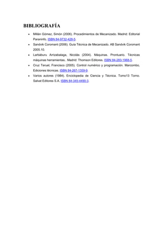 BIBLIOGRAFÍA
   Millán Gómez, Simón (2006). Procedimientos de Mecanizado. Madrid: Editorial
   Paraninfo. ISBN 84-9732-428-5.
   Sandvik Coromant (2006). Guía Técnica de Mecanizado. AB Sandvik Coromant
   2005.10.
   Larbáburu Arrizabalaga, Nicolás (2004). Máquinas. Prontuario. Técnicas
   máquinas herramientas.. Madrid: Thomson Editores. ISBN 84-283-1968-5.
   Cruz Teruel, Francisco (2005). Control numérico y programación. Marcombo,
   Ediciones técnicas. ISBN 84-267-1359-9.
   Varios autores (1984). Enciclopedia de Ciencia y Técnica. Tomo13 Torno.
   Salvat Editores S.A. ISBN 84-345-4490-3.
 