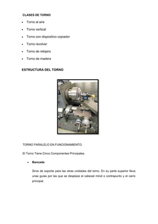 CLASES DE TORNO

  Torno al aire

  Torno vertical

  Torno con dispositivo copiador

  Torno revolver

  Torno de relojero

  Torno de madera


ESTRUCTURA DEL TORNO




TORNO PARALELO EN FUNCIONAMIENTO.

El Torno Tiene Cinco Componentes Principales:

      Bancada:


      Sirve de soporte para las otras unidades del torno. En su parte superior lleva
      unas guías por las que se desplaza el cabezal móvil o contrapunto y el carro
      principal.
 