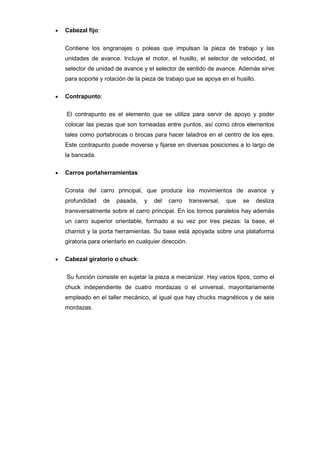 Cabezal fijo:


Contiene los engranajes o poleas que impulsan la pieza de trabajo y las
unidades de avance. Incluye el motor, el husillo, el selector de velocidad, el
selector de unidad de avance y el selector de sentido de avance. Además sirve
para soporte y rotación de la pieza de trabajo que se apoya en el husillo.

Contrapunto:


El contrapunto es el elemento que se utiliza para servir de apoyo y poder
colocar las piezas que son torneadas entre puntos, así como otros elementos
tales como portabrocas o brocas para hacer taladros en el centro de los ejes.
Este contrapunto puede moverse y fijarse en diversas posiciones a lo largo de
la bancada.

Carros portaherramientas:


Consta del carro principal, que produce los movimientos de avance y
profundidad     de   pasada,   y   del   carro      transversal,   que   se   desliza
transversalmente sobre el carro principal. En los tornos paralelos hay además
un carro superior orientable, formado a su vez por tres piezas: la base, el
charriot y la porta herramientas. Su base está apoyada sobre una plataforma
giratoria para orientarlo en cualquier dirección.

Cabezal giratorio o chuck:


Su función consiste en sujetar la pieza a mecanizar. Hay varios tipos, como el
chuck independiente de cuatro mordazas o el universal, mayoritariamente
empleado en el taller mecánico, al igual que hay chucks magnéticos y de seis
mordazas.
 