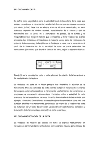 VELOCIDAD DE CORTE:




Se define como velocidad de corte la velocidad lineal de la periferia de la pieza que
está en contacto con la herramienta. La velocidad de corte, que se expresa en metros
por minuto (m/min), tiene que ser elegida antes de iniciar el mecanizado y su valor
adecuado depende de muchos factores, especialmente de la calidad y tipo de
herramienta que se utilice, de la profundidad de pasada, de la dureza y la
maquinabilidad que tenga el material que se mecanice y de la velocidad de avance
empleada. Las limitaciones principales de la máquina son su gama de velocidades, la
potencia de los motores y de la rigidez de la fijación de la pieza y de la herramienta. A
partir de la determinación de la velocidad de corte se puede determinar las
revoluciones por minuto que tendrá el cabezal del torno, según la siguiente fórmula:




Donde Vc es la velocidad de corte, n es la velocidad de rotación de la herramienta y
Dc es el diámetro de la pieza.


La velocidad de corte es el factor principal que determina la duración de la
herramienta. Una alta velocidad de corte permite realizar el mecanizado en menos
tiempo pero acelera el desgaste de la herramienta. Los fabricantes de herramientas y
prontuarios de mecanizado, ofrecen datos orientativos sobre la velocidad de corte
adecuada de las herramientas para una duración determinada de la herramienta, por
ejemplo, 15 minutos. En ocasiones, es deseable ajustar la velocidad de corte para una
duración diferente de la herramienta, para lo cual, los valores de la velocidad de corte
se multiplican por un factor de corrección. La relación entre este factor de corrección y
la duración de la herramienta en operación de corte no es línea.


VELOCIDAD DE ROTACIÓN DE LA PIEZA


La velocidad de rotación del cabezal del torno se expresa habitualmente en
revoluciones por minuto (rpm). En los tornos convencionales hay una gama limitada de
 