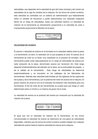 velocidades, que dependen de la velocidad de giro del motor principal y del número de
velocidades de la caja de cambios de la máquina. En los tornos de control numérico,
esta velocidad es controlada con un sistema de realimentación que habitualmente
utiliza un variador de frecuencia y puede seleccionarse una velocidad cualquiera
dentro de un rango de velocidades, hasta una velocidad máxima. La velocidad de
rotación de la herramienta es directamente proporcional a la velocidad de corte e
inversamente proporcional al diámetro de la pieza.




VELOCIDAD DE AVANCE


El avance o velocidad de avance en el torneado es la velocidad relativa entre la pieza
y la herramienta, es decir, la velocidad con la que progresa el corte. El avance de la
herramienta de corte es un factor muy importante en el proceso de torneado. Cada
herramienta puede cortar adecuadamente en un rango de velocidades de avance por
cada revolución de la pieza, denominado avance por revolución (fz). Este rango
depende fundamentalmente del diámetro de la pieza, de la profundidad de pasada , y
de la calidad de la herramienta . Este rango de velocidades se determina
experimentalmente y se encuentra en los catálogos de los fabricantes de
herramientas. Además esta velocidad está limitada por las rigideces de las sujeciones
de la pieza y de la herramienta y por la potencia del motor de avance de la máquina. El
grosor máximo de viruta en mm es el indicador de limitación más importante para una
herramienta. El filo de corte de las herramientas se prueba para que tenga un valor
determinado entre un mínimo y un máximo de grosor de la viruta.


La velocidad de avance es el producto del avance por revolución por la velocidad de
rotación de la pieza.




Al igual que con la velocidad de rotación de la herramienta, en los tornos
convencionales la velocidad de avance se selecciona de una gama de velocidades
disponibles, mientras que los tornos de control numérico pueden trabajar con cualquier
velocidad de avance hasta la máxima velocidad de avance de la máquina.
 