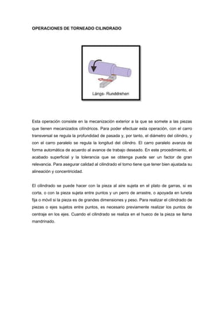 OPERACIONES DE TORNEADO CILINDRADO




Esta operación consiste en la mecanización exterior a la que se somete a las piezas
que tienen mecanizados cilíndricos. Para poder efectuar esta operación, con el carro
transversal se regula la profundidad de pasada y, por tanto, el diámetro del cilindro, y
con el carro paralelo se regula la longitud del cilindro. El carro paralelo avanza de
forma automática de acuerdo al avance de trabajo deseado. En este procedimiento, el
acabado superficial y la tolerancia que se obtenga puede ser un factor de gran
relevancia. Para asegurar calidad al cilindrado el torno tiene que tener bien ajustada su
alineación y concentricidad.


El cilindrado se puede hacer con la pieza al aire sujeta en el plato de garras, si es
corta, o con la pieza sujeta entre puntos y un perro de arrastre, o apoyada en luneta
fija o móvil si la pieza es de grandes dimensiones y peso. Para realizar el cilindrado de
piezas o ejes sujetos entre puntos, es necesario previamente realizar los puntos de
centraje en los ejes. Cuando el cilindrado se realiza en el hueco de la pieza se llama
mandrinado.
 