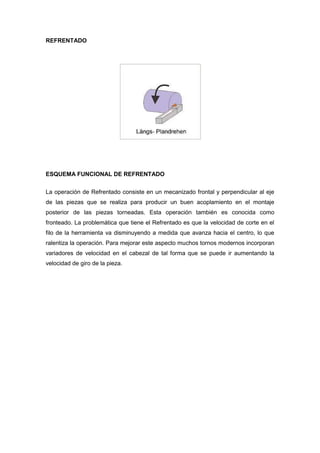 REFRENTADO




ESQUEMA FUNCIONAL DE REFRENTADO


La operación de Refrentado consiste en un mecanizado frontal y perpendicular al eje
de las piezas que se realiza para producir un buen acoplamiento en el montaje
posterior de las piezas torneadas. Esta operación también es conocida como
fronteado. La problemática que tiene el Refrentado es que la velocidad de corte en el
filo de la herramienta va disminuyendo a medida que avanza hacia el centro, lo que
ralentiza la operación. Para mejorar este aspecto muchos tornos modernos incorporan
variadores de velocidad en el cabezal de tal forma que se puede ir aumentando la
velocidad de giro de la pieza.
 