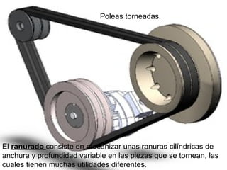 Poleas torneadas.
El ranurado consiste en mecanizar unas ranuras cilíndricas de
anchura y profundidad variable en las piezas que se tornean, las
cuales tienen muchas utilidades diferentes.
 
