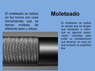 Moleteado
El moleteado se realiza
en piezas que se tengan
que manipular a mano,
que en algunos casos,
vayan roscadas para
evitar su resbalamiento
que tendrían en caso de
que tuviesen la superficie
lisa.
El moleteado se realiza
en los tornos con unas
herramientas que se
llaman moletas, de
diferente paso y dibujo.
 