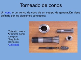 Torneado de conos
Un cono o un tronco de cono de un cuerpo de generación viene
definido por los siguientes conceptos:
•Diámetro mayor
•Diámetro menor
•Longitud
•Ángulo de
inclinación
•Conicidad
 