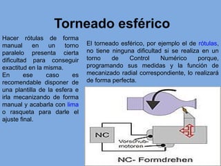 Torneado esférico
Hacer rótulas de forma
manual en un torno
paralelo presenta cierta
dificultad para conseguir
exactitud en la misma.
En ese caso es
recomendable disponer de
una plantilla de la esfera e
irla mecanizando de forma
manual y acabarla con lima
o rasqueta para darle el
ajuste final.
El torneado esférico, por ejemplo el de rótulas,
no tiene ninguna dificultad si se realiza en un
torno de Control Numérico porque,
programando sus medidas y la función de
mecanizado radial correspondiente, lo realizará
de forma perfecta.
 