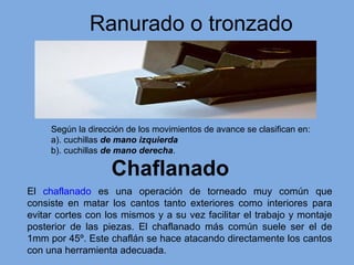 Ranurado o tronzado
Chaflanado
El chaflanado es una operación de torneado muy común que
consiste en matar los cantos tanto exteriores como interiores para
evitar cortes con los mismos y a su vez facilitar el trabajo y montaje
posterior de las piezas. El chaflanado más común suele ser el de
1mm por 45º. Este chaflán se hace atacando directamente los cantos
con una herramienta adecuada.
Según la dirección de los movimientos de avance se clasifican en:
a). cuchillas de mano izquierda
b). cuchillas de mano derecha.
 