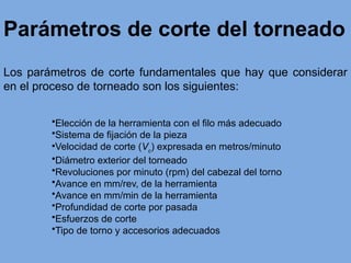Parámetros de corte del torneado
Los parámetros de corte fundamentales que hay que considerar
en el proceso de torneado son los siguientes:
•Elección de la herramienta con el filo más adecuado
•Sistema de fijación de la pieza
•Velocidad de corte (Vc
) expresada en metros/minuto
•Diámetro exterior del torneado
•Revoluciones por minuto (rpm) del cabezal del torno
•Avance en mm/rev, de la herramienta
•Avance en mm/min de la herramienta
•Profundidad de corte por pasada
•Esfuerzos de corte
•Tipo de torno y accesorios adecuados
 