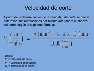Velocidad de corte
A partir de la determinación de la velocidad de corte se puede
determinar las revoluciones por minuto que tendrá el cabezal
del torno, según la siguiente fórmula:
Donde:
Vc
= velocidad de corte.
n = velocidad de rotación.
Dc
= diámetro de la pieza.
 