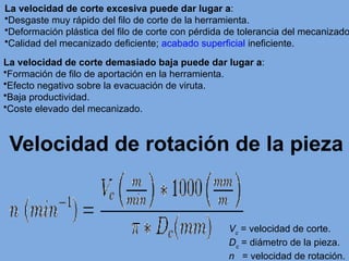 La velocidad de corte excesiva puede dar lugar a:
•Desgaste muy rápido del filo de corte de la herramienta.
•Deformación plástica del filo de corte con pérdida de tolerancia del mecanizado
•Calidad del mecanizado deficiente; acabado superficial ineficiente.
La velocidad de corte demasiado baja puede dar lugar a:
•Formación de filo de aportación en la herramienta.
•Efecto negativo sobre la evacuación de viruta.
•Baja productividad.
•Coste elevado del mecanizado.
Velocidad de rotación de la pieza
Vc
= velocidad de corte.
Dc
= diámetro de la pieza.
n = velocidad de rotación.
 