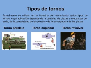 Tipos de tornos
Actualmente se utilizan en la industria del mecanizado varios tipos de
tornos, cuya aplicación depende de la cantidad de piezas a mecanizar por
serie, de la complejidad de las piezas y de la envergadura de las piezas.
Torno paralelo Torno copiador Torno revólver
 