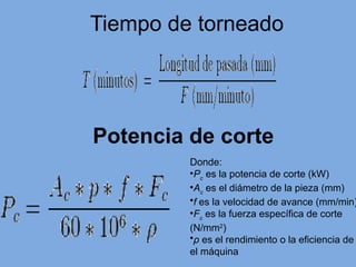 Tiempo de torneado
Potencia de corte
Donde:
•Pc
es la potencia de corte (kW)
•Ac
es el diámetro de la pieza (mm)
•f es la velocidad de avance (mm/min)
•Fc
es la fuerza específica de corte
(N/mm2
)
•ρ es el rendimiento o la eficiencia de
el máquina
 