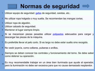 Normas de seguridad
1 Utilizar equipo de seguridad: gafas de seguridad, caretas, etc..
2 No utilizar ropa holgada o muy suelta. Se recomiendan las mangas cortas.
3 Utilizar ropa de algodón.
4 Utilizar calzado de seguridad.
5 Mantener el lugar siempre limpio.
6
Si se mecanizan piezas pesadas utilizar polipastos adecuados para cargar y
descargar las piezas de la máquina.
7 Es preferible llevar el pelo corto. Si es largo no debe estar suelto sino recogido.
8 No vestir joyería, como collares, pulseras o anillos.
9
Siempre se deben conocer los controles y funcionamiento del torno. Se debe saber
como detener su operación.
10
Es muy recomendable trabajar en un área bien iluminada que ayude al operador,
pero la iluminación no debe ser excesiva para que no cause demasiado resplandor.
 